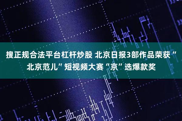搜正规合法平台杠杆炒股 北京日报3部作品荣获“北京范儿”短视频大赛“京”选爆款奖