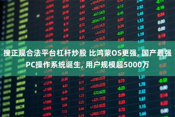 搜正规合法平台杠杆炒股 比鸿蒙OS更强, 国产最强PC操作系统诞生, 用户规模超5000万
