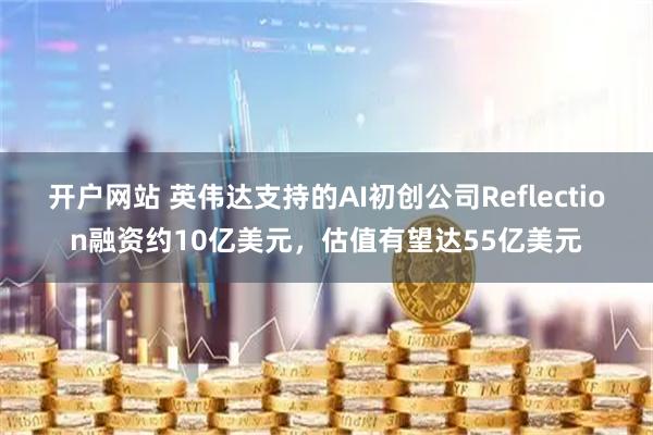 开户网站 英伟达支持的AI初创公司Reflection融资约10亿美元，估值有望达55亿美元
