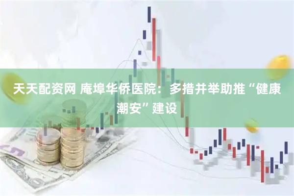 天天配资网 庵埠华侨医院：多措并举助推“健康潮安”建设
