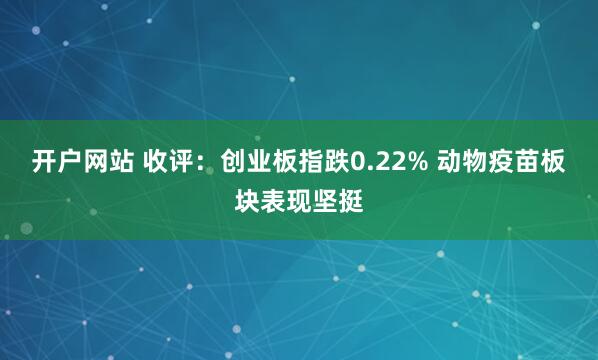 开户网站 收评：创业板指跌0.22% 动物疫苗板块表现坚挺