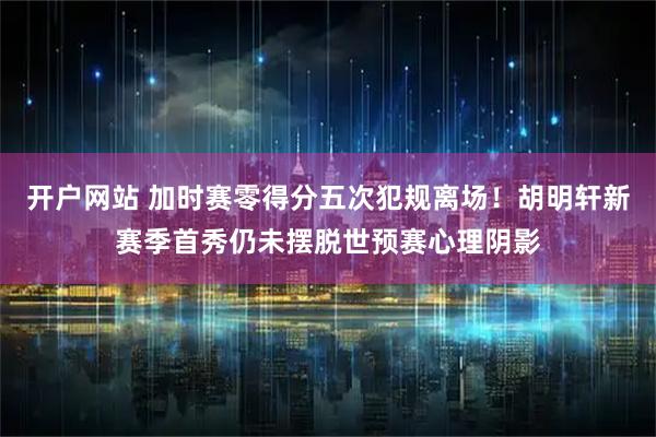开户网站 加时赛零得分五次犯规离场！胡明轩新赛季首秀仍未摆脱世预赛心理阴影