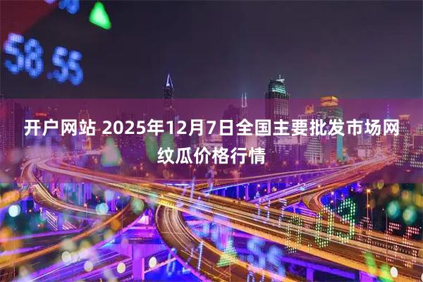 开户网站 2025年12月7日全国主要批发市场网纹瓜价格行情