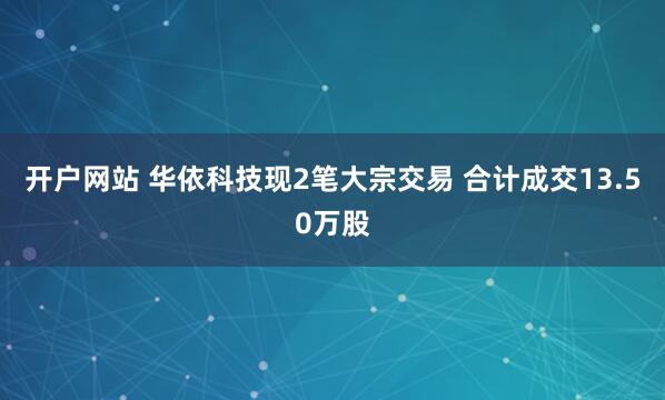 开户网站 华依科技现2笔大宗交易 合计成交13.50万股