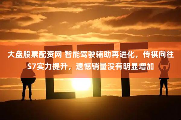 大盘股票配资网 智能驾驶辅助再进化，传祺向往S7实力提升，遗憾销量没有明显增加