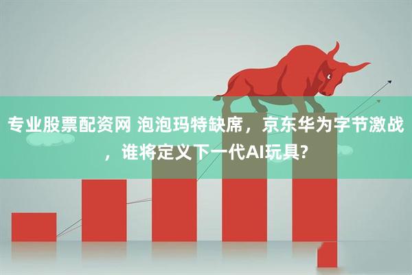 专业股票配资网 泡泡玛特缺席，京东华为字节激战，谁将定义下一代AI玩具?