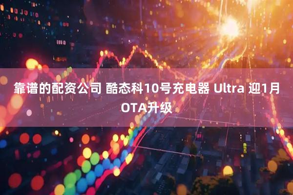 靠谱的配资公司 酷态科10号充电器 Ultra 迎1月OTA升级