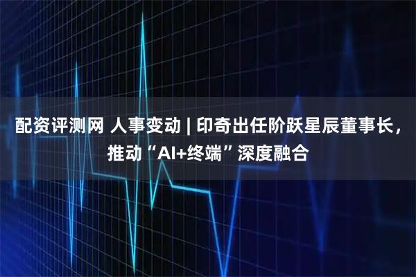 配资评测网 人事变动 | 印奇出任阶跃星辰董事长，推动“AI+终端”深度融合