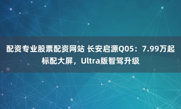 配资专业股票配资网站 长安启源Q05：7.99万起标配大屏，Ultra版智驾升级