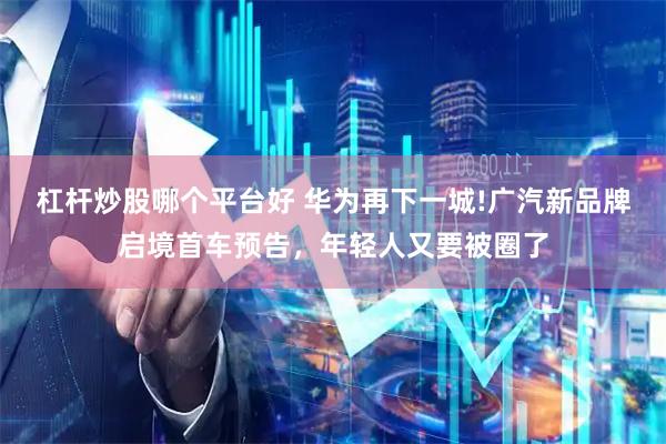 杠杆炒股哪个平台好 华为再下一城!广汽新品牌启境首车预告，年轻人又要被圈了