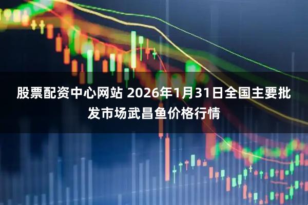 股票配资中心网站 2026年1月31日全国主要批发市场武昌鱼价格行情