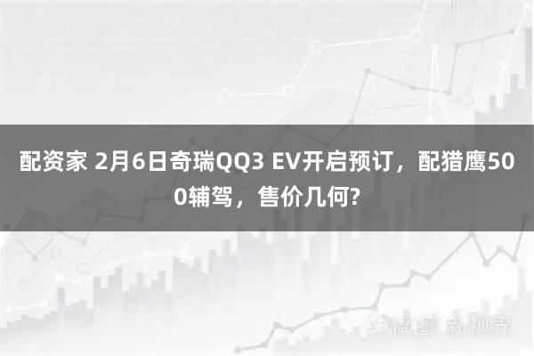 配资家 2月6日奇瑞QQ3 EV开启预订，配猎鹰500辅驾，售价几何?