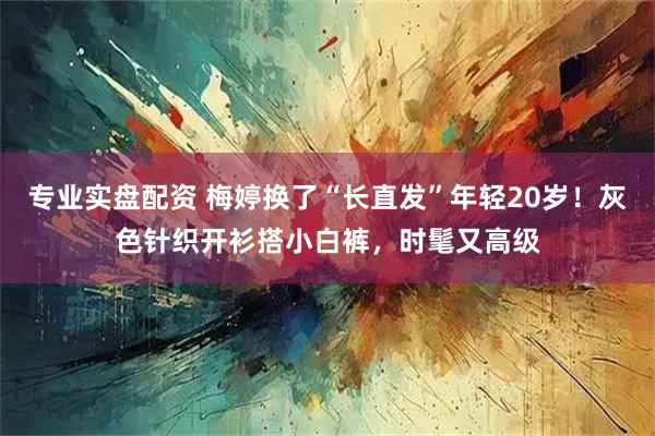 专业实盘配资 梅婷换了“长直发”年轻20岁！灰色针织开衫搭小白裤，时髦又高级
