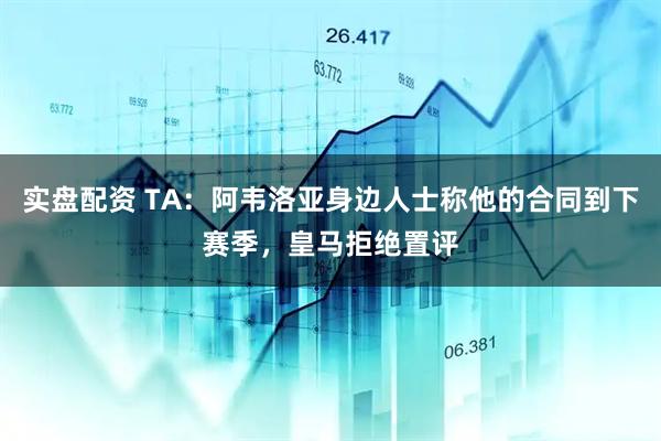 实盘配资 TA：阿韦洛亚身边人士称他的合同到下赛季，皇马拒绝置评
