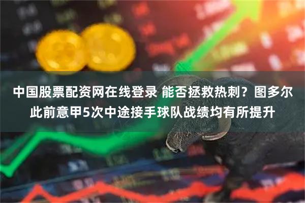 中国股票配资网在线登录 能否拯救热刺？图多尔此前意甲5次中途接手球队战绩均有所提升