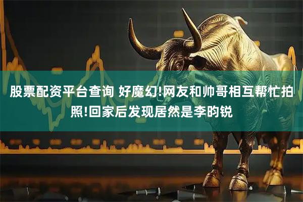 股票配资平台查询 好魔幻!网友和帅哥相互帮忙拍照!回家后发现居然是李昀锐