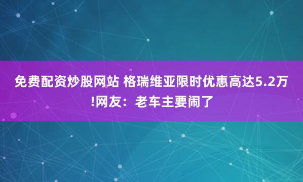免费配资炒股网站 格瑞维亚限时优惠高达5.2万!网友：老车主要闹了