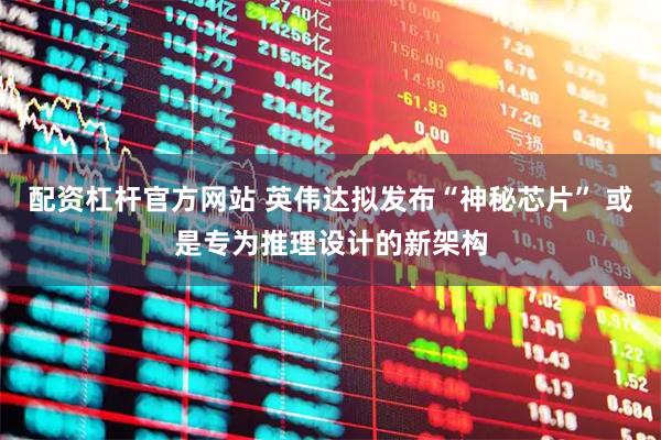 配资杠杆官方网站 英伟达拟发布“神秘芯片” 或是专为推理设计的新架构