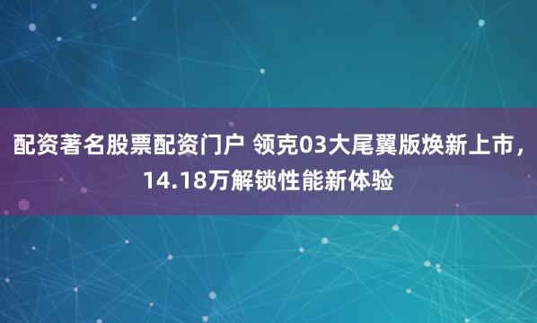 配资著名股票配资门户 领克03大尾翼版焕新上市，14.18万解锁性能新体验