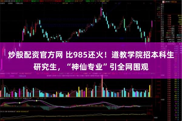 炒股配资官方网 比985还火！道教学院招本科生研究生，“神仙专业”引全网围观