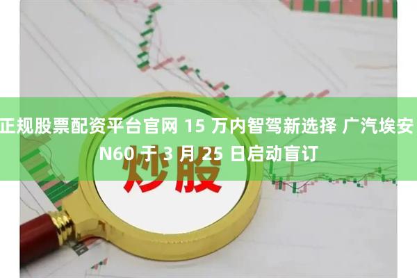 正规股票配资平台官网 15 万内智驾新选择 广汽埃安 N60 于 3 月 25 日启动盲订