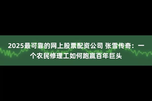 2025最可靠的网上股票配资公司 张雪传奇：一个农民修理工如何跑赢百年巨头