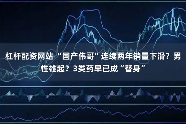 杠杆配资网站 “国产伟哥”连续两年销量下滑？男性雄起？3类药早已成“替身”