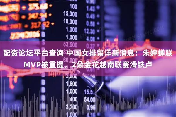 配资论坛平台查询 中国女排留洋新消息：朱婷蝉联MVP被重提，2朵金花越南联赛滑铁卢