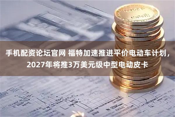 手机配资论坛官网 福特加速推进平价电动车计划，2027年将推3万美元级中型电动皮卡