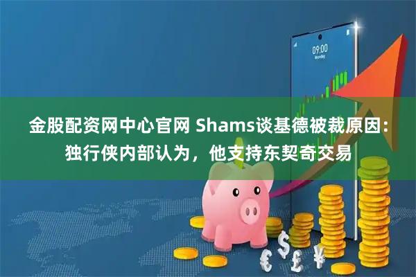 金股配资网中心官网 Shams谈基德被裁原因：独行侠内部认为，他支持东契奇交易
